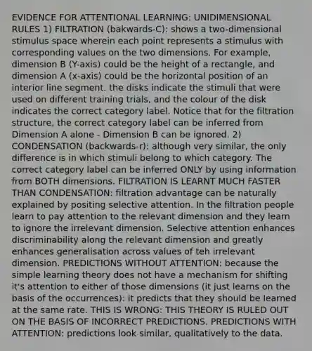 EVIDENCE FOR ATTENTIONAL LEARNING: UNIDIMENSIONAL RULES 1) FILTRATION (bakwards-C): shows a two-dimensional stimulus space wherein each point represents a stimulus with corresponding values on the two dimensions. For example, dimension B (Y-axis) could be the height of a rectangle, and dimension A (x-axis) could be the horizontal position of an interior line segment. the disks indicate the stimuli that were used on different training trials, and the colour of the disk indicates the correct category label. Notice that for the filtration structure, the correct category label can be inferred from Dimension A alone - Dimension B can be ignored. 2) CONDENSATION (backwards-r): although very similar, the only difference is in which stimuli belong to which category. The correct category label can be inferred ONLY by using information from BOTH dimensions. FILTRATION IS LEARNT MUCH FASTER THAN CONDENSATION: filtration advantage can be naturally explained by positing selective attention. In the filtration people learn to pay attention to the relevant dimension and they learn to ignore the irrelevant dimension. Selective attention enhances discriminability along the relevant dimension and greatly enhances generalisation across values of teh irrelevant dimension. PREDICTIONS WITHOUT ATTENTION: because the simple learning theory does not have a mechanism for shifting it's attention to either of those dimensions (it just learns on the basis of the occurrences): it predicts that they should be learned at the same rate. THIS IS WRONG: THIS THEORY IS RULED OUT ON THE BASIS OF INCORRECT PREDICTIONS. PREDICTIONS WITH ATTENTION: predictions look similar, qualitatively to the data.