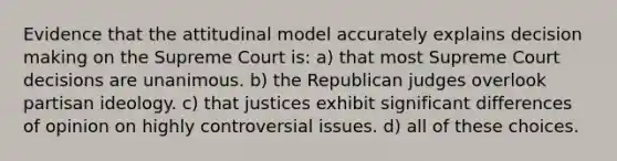 Evidence that the attitudinal model accurately explains decision making on the Supreme Court is: a) that most Supreme Court decisions are unanimous. b) the Republican judges overlook partisan ideology. c) that justices exhibit significant differences of opinion on highly controversial issues. d) all of these choices.