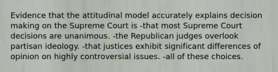 Evidence that the attitudinal model accurately explains decision making on the Supreme Court is -that most Supreme Court decisions are unanimous. -the Republican judges overlook partisan ideology. -that justices exhibit significant differences of opinion on highly controversial issues. -all of these choices.