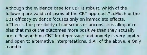 Although the evidence base for CBT is robust, which of the following are valid criticisms of the CBT approach? a.Much of the CBT efficacy evidence focuses only on immediate effects. b.There's the possibility of conscious or unconscious allegiance bias that make the outcomes more positive than they actually are. c.Research on CBT for depression and anxiety is very limited and open to alternative interpretations. d.All of the above. e.Only a and b