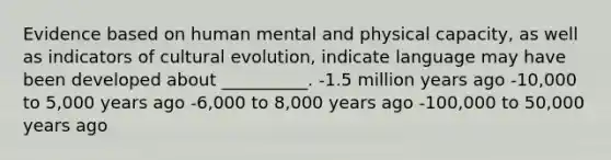 Evidence based on human mental and physical capacity, as well as indicators of cultural evolution, indicate language may have been developed about __________. -1.5 million years ago -10,000 to 5,000 years ago -6,000 to 8,000 years ago -100,000 to 50,000 years ago