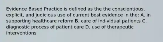 Evidence Based Practice is defined as the the conscientious, explicit, and judicious use of current best evidence in the: A. in supporting healthcare reform B. care of individual patients C. diagnostic process of patient care D. use of therapeutic interventions