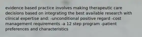 evidence based practice involves making therapeutic care decisions based on integrating the best available research with clinical expertise and: -unconditional positive regard -cost management requirements -a 12 step program -patient preferences and characteristics