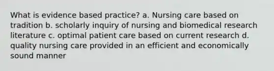 What is evidence based practice? a. Nursing care based on tradition b. scholarly inquiry of nursing and biomedical research literature c. optimal patient care based on current research d. quality nursing care provided in an efficient and economically sound manner