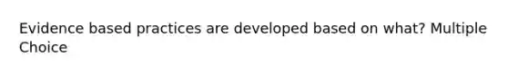 Evidence based practices are developed based on what? Multiple Choice