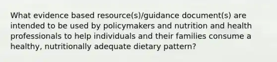 What evidence based resource(s)/guidance document(s) are intended to be used by policymakers and nutrition and health professionals to help individuals and their families consume a healthy, nutritionally adequate dietary pattern?