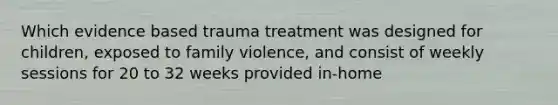 Which evidence based trauma treatment was designed for children, exposed to family violence, and consist of weekly sessions for 20 to 32 weeks provided in-home