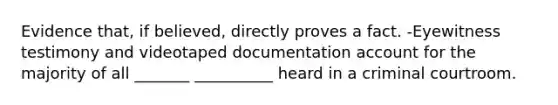 Evidence that, if believed, directly proves a fact. -Eyewitness testimony and videotaped documentation account for the majority of all _______ __________ heard in a criminal courtroom.