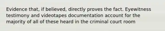 Evidence that, if believed, directly proves the fact. Eyewitness testimony and videotapes documentation account for the majority of all of these heard in the criminal court room