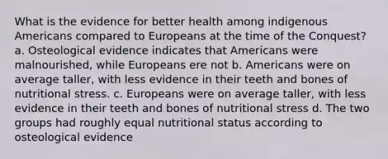 What is the evidence for better health among indigenous Americans compared to Europeans at the time of the Conquest? a. Osteological evidence indicates that Americans were malnourished, while Europeans ere not b. Americans were on average taller, with less evidence in their teeth and bones of nutritional stress. c. Europeans were on average taller, with less evidence in their teeth and bones of nutritional stress d. The two groups had roughly equal nutritional status according to osteological evidence