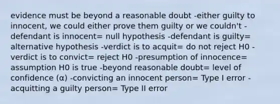 evidence must be beyond a reasonable doubt -either guilty to innocent, we could either prove them guilty or we couldn't -defendant is innocent= null hypothesis -defendant is guilty= alternative hypothesis -verdict is to acquit= do not reject H0 -verdict is to convict= reject H0 -presumption of innocence= assumption H0 is true -beyond reasonable doubt= level of confidence (α) -convicting an innocent person= Type I error -acquitting a guilty person= Type II error