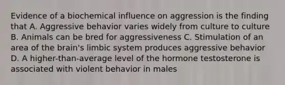 Evidence of a biochemical influence on aggression is the finding that A. Aggressive behavior varies widely from culture to culture B. Animals can be bred for aggressiveness C. Stimulation of an area of the brain's limbic system produces aggressive behavior D. A higher-than-average level of the hormone testosterone is associated with violent behavior in males