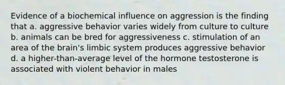 Evidence of a biochemical influence on aggression is the finding that a. aggressive behavior varies widely from culture to culture b. animals can be bred for aggressiveness c. stimulation of an area of the brain's limbic system produces aggressive behavior d. a higher-than-average level of the hormone testosterone is associated with violent behavior in males