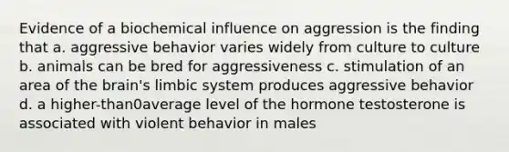 Evidence of a biochemical influence on aggression is the finding that a. aggressive behavior varies widely from culture to culture b. animals can be bred for aggressiveness c. stimulation of an area of <a href='https://www.questionai.com/knowledge/kLMtJeqKp6-the-brain' class='anchor-knowledge'>the brain</a>'s <a href='https://www.questionai.com/knowledge/keadvC0E2I-limbic-system' class='anchor-knowledge'>limbic system</a> produces aggressive behavior d. a higher-than0average level of the hormone testosterone is associated with violent behavior in males