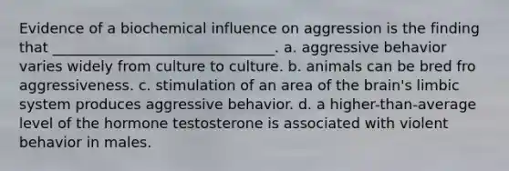 Evidence of a biochemical influence on aggression is the finding that _______________________________. a. aggressive behavior varies widely from culture to culture. b. animals can be bred fro aggressiveness. c. stimulation of an area of the brain's limbic system produces aggressive behavior. d. a higher-than-average level of the hormone testosterone is associated with violent behavior in males.