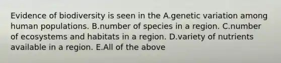 Evidence of biodiversity is seen in the A.genetic variation among human populations. B.number of species in a region. C.number of ecosystems and habitats in a region. D.variety of nutrients available in a region. E.All of the above