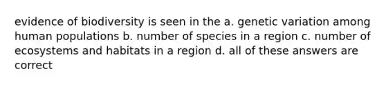 evidence of biodiversity is seen in the a. genetic variation among human populations b. number of species in a region c. number of ecosystems and habitats in a region d. all of these answers are correct