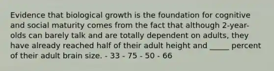 Evidence that biological growth is the foundation for cognitive and social maturity comes from the fact that although 2-year-olds can barely talk and are totally dependent on adults, they have already reached half of their adult height and _____ percent of their adult brain size. - 33 - 75 - 50 - 66