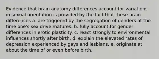 Evidence that brain anatomy differences account for variations in sexual orientation is provided by the fact that these brain differences a. are triggered by the segregation of genders at the time one's sex drive matures. b. fully account for gender differences in erotic plasticity. c. react strongly to environmental influences shortly after birth. d. explain the elevated rates of depression experienced by gays and lesbians. e. originate at about the time of or even before birth.