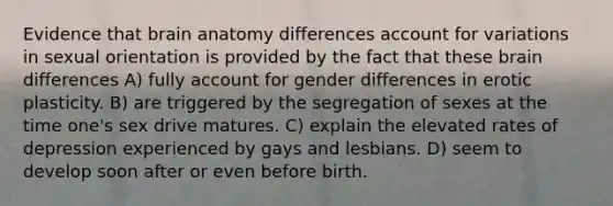 Evidence that brain anatomy differences account for variations in sexual orientation is provided by the fact that these brain differences A) fully account for gender differences in erotic plasticity. B) are triggered by the segregation of sexes at the time one's sex drive matures. C) explain the elevated rates of depression experienced by gays and lesbians. D) seem to develop soon after or even before birth.