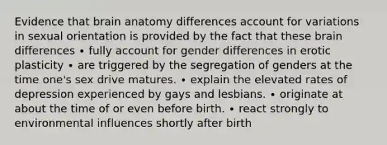 Evidence that brain anatomy differences account for variations in sexual orientation is provided by the fact that these brain differences ∙ fully account for gender differences in erotic plasticity ∙ are triggered by the segregation of genders at the time one's sex drive matures. ∙ explain the elevated rates of depression experienced by gays and lesbians. ∙ originate at about the time of or even before birth. ∙ react strongly to environmental influences shortly after birth