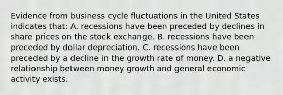 Evidence from business cycle fluctuations in the United States indicates​ that: A. recessions have been preceded by declines in share prices on the stock exchange. B. recessions have been preceded by dollar depreciation. C. recessions have been preceded by a decline in the growth rate of money. D. a negative relationship between money growth and general economic activity exists.