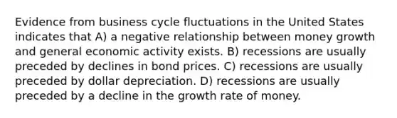 Evidence from business cycle fluctuations in the United States indicates that A) a negative relationship between money growth and general economic activity exists. B) recessions are usually preceded by declines in bond prices. C) recessions are usually preceded by dollar depreciation. D) recessions are usually preceded by a decline in the growth rate of money.