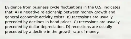 Evidence from business cycle fluctuations in the U.S. indicates that: A) a negative relationship between money growth and general economic activity exists. B) recessions are usually preceded by declines in bond prices. C) recessions are usually preceded by dollar depreciation. D) recessions are usually preceded by a decline in the growth rate of money.