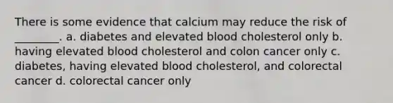 There is some evidence that calcium may reduce the risk of ________. a. diabetes and elevated blood cholesterol only b. having elevated blood cholesterol and colon cancer only c. diabetes, having elevated blood cholesterol, and colorectal cancer d. colorectal cancer only