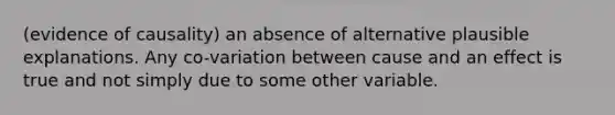 (evidence of causality) an absence of alternative plausible explanations. Any co-variation between cause and an effect is true and not simply due to some other variable.