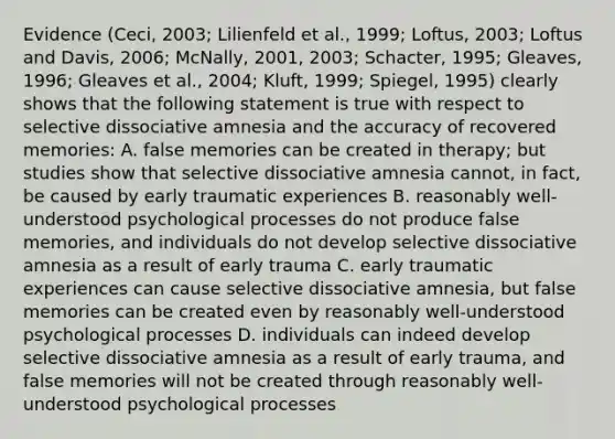 Evidence (Ceci, 2003; Lilienfeld et al., 1999; Loftus, 2003; Loftus and Davis, 2006; McNally, 2001, 2003; Schacter, 1995; Gleaves, 1996; Gleaves et al., 2004; Kluft, 1999; Spiegel, 1995) clearly shows that the following statement is true with respect to selective dissociative amnesia and the accuracy of recovered memories: A. false memories can be created in therapy; but studies show that selective dissociative amnesia cannot, in fact, be caused by early traumatic experiences B. reasonably well-understood psychological processes do not produce false memories, and individuals do not develop selective dissociative amnesia as a result of early trauma C. early traumatic experiences can cause selective dissociative amnesia, but false memories can be created even by reasonably well-understood psychological processes D. individuals can indeed develop selective dissociative amnesia as a result of early trauma, and false memories will not be created through reasonably well-understood psychological processes