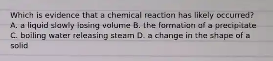 Which is evidence that a chemical reaction has likely occurred? A. a liquid slowly losing volume B. the formation of a precipitate C. boiling water releasing steam D. a change in the shape of a solid