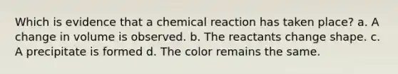 Which is evidence that a chemical reaction has taken place? a. A change in volume is observed. b. The reactants change shape. c. A precipitate is formed d. The color remains the same.