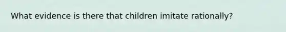 What evidence is there that children imitate rationally?