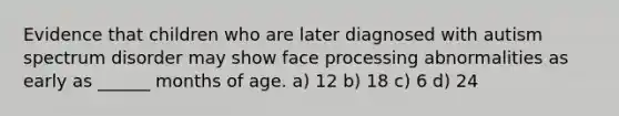 Evidence that children who are later diagnosed with autism spectrum disorder may show face processing abnormalities as early as ______ months of age. a) 12 b) 18 c) 6 d) 24