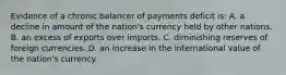 Evidence of a chronic balancer of payments deficit is: A. a decline in amount of the nation's currency held by other nations. B. an excess of exports over imports. C. diminishing reserves of foreign currencies. D. an increase in the international value of the nation's currency.