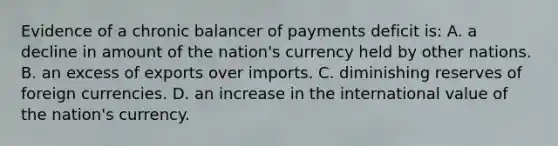 Evidence of a chronic balancer of payments deficit is: A. a decline in amount of the nation's currency held by other nations. B. an excess of exports over imports. C. diminishing reserves of foreign currencies. D. an increase in the international value of the nation's currency.