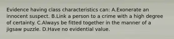 Evidence having class characteristics​ can: A.Exonerate an innocent suspect. B.Link a person to a crime with a high degree of certainty. C.Always be fitted together in the manner of a jigsaw puzzle. D.Have no evidential value.