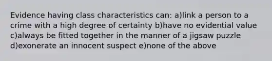 Evidence having class characteristics can: a)link a person to a crime with a high degree of certainty b)have no evidential value c)always be fitted together in the manner of a jigsaw puzzle d)exonerate an innocent suspect e)none of the above