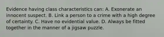 Evidence having class characteristics​ can: A. Exonerate an innocent suspect. B. Link a person to a crime with a high degree of certainty. C. Have no evidential value. D. Always be fitted together in the manner of a jigsaw puzzle.