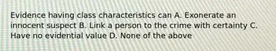 Evidence having class characteristics can A. Exonerate an innocent suspect B. Link a person to the crime with certainty C. Have no evidential value D. None of the above