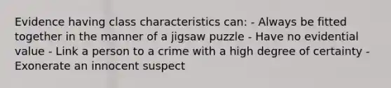 Evidence having class characteristics can: - Always be fitted together in the manner of a jigsaw puzzle - Have no evidential value - Link a person to a crime with a high degree of certainty - Exonerate an innocent suspect