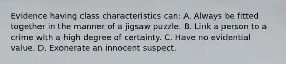 Evidence having class characteristics​ can: A. Always be fitted together in the manner of a jigsaw puzzle. B. Link a person to a crime with a high degree of certainty. C. Have no evidential value. D. Exonerate an innocent suspect.