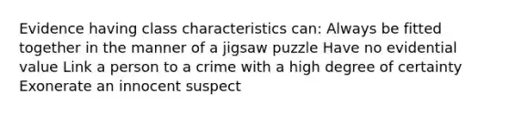 Evidence having class characteristics can: Always be fitted together in the manner of a jigsaw puzzle Have no evidential value Link a person to a crime with a high degree of certainty Exonerate an innocent suspect