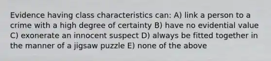 Evidence having class characteristics can: A) link a person to a crime with a high degree of certainty B) have no evidential value C) exonerate an innocent suspect D) always be fitted together in the manner of a jigsaw puzzle E) none of the above