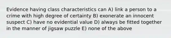 Evidence having class characteristics can A) link a person to a crime with high degree of certainty B) exonerate an innocent suspect C) have no evidential value D) always be fitted together in the manner of jigsaw puzzle E) none of the above