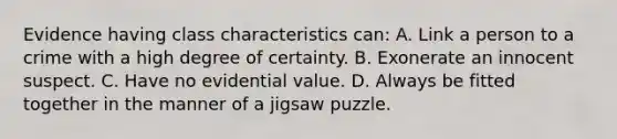 Evidence having class characteristics​ can: A. Link a person to a crime with a high degree of certainty. B. Exonerate an innocent suspect. C. Have no evidential value. D. Always be fitted together in the manner of a jigsaw puzzle.