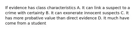 If evidence has class characteristics A. It can link a suspect to a crime with certainty B. It can exonerate innocent suspects C. It has more probative value than direct evidence D. It much have come from a student