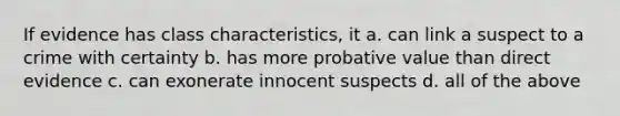 If evidence has class characteristics, it a. can link a suspect to a crime with certainty b. has more probative value than direct evidence c. can exonerate innocent suspects d. all of the above