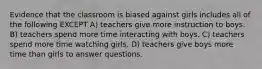 Evidence that the classroom is biased against girls includes all of the following EXCEPT A) teachers give more instruction to boys. B) teachers spend more time interacting with boys. C) teachers spend more time watching girls. D) teachers give boys more time than girls to answer questions.